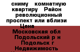 сниму 1 комнатную квартиру › Район ­ революционный проспект или вблизи › Цена ­ 15 000 - Московская обл., Подольский р-н, Подольск г. Недвижимость » Квартиры сниму   . Московская обл.